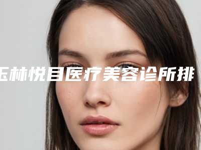 玉林悦目医疗美容诊所排名前三-收费明细解析