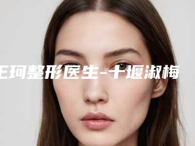 王珂整形医生-十堰淑梅医学整形美容诊所王珂医师排名前十医生详细介绍,推荐收藏