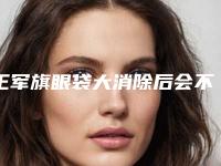 王军旗眼袋大消除后会不会对日常生活有影响呢