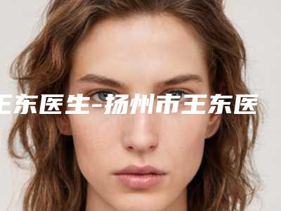 王东医生-扬州市王东医生割双眼皮整形术深受当地人士喜爱
