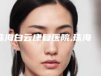珠海白云康复医院,珠海钰森(钰海)医疗美容门诊部地址在哪收费价格表