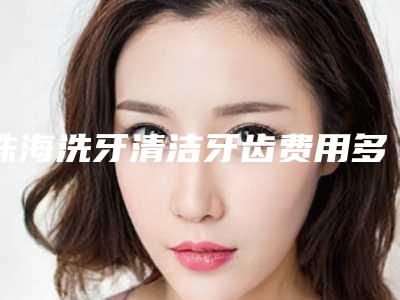 珠海洗牙清洁牙齿费用多少钱左右-珠海洗牙清洁牙齿什么价格呢