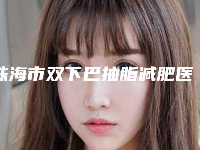 珠海市双下巴抽脂减肥医生排行前六位实力口碑双双在线-徐又心医生口碑咋样