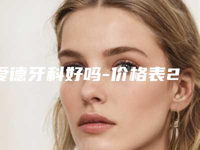 爱德牙科好吗-价格表2025全新来袭速览