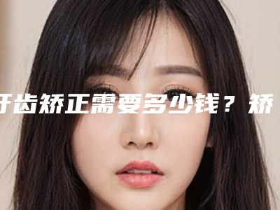 牙齿矫正需要多少钱?矫正牙齿一般需要多少?,牙齿矫正手术几小时好