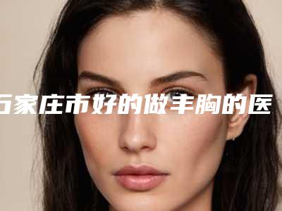 石家庄市好的做丰胸的医院(河北医科大学第一医院烧伤整形美容外科实力口碑测评~)