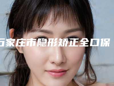 石家庄市隐形矫正全口保持器医生在榜名单整友都说技术好-石家庄市隐形矫正全口保持器口腔医生