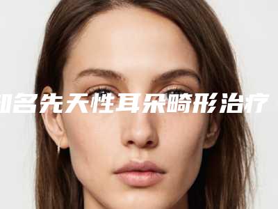 知名先天性耳朵畸形治疗机构推荐:先天性耳朵畸形治疗医院top20强技术精湛