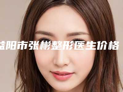 益阳市张彬整形医生价格(费用)清单2.0专家资料拔草