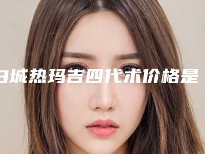 白城热玛吉四代术价格是多少呢(白城热玛吉四代的费用受到哪些因素的影响)