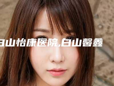 白山怡康医院,白山馨鑫医疗美容整形门诊技术比拼,实力一清二楚