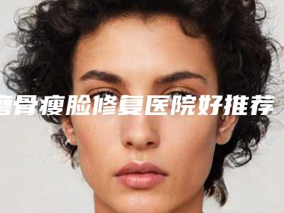 磨骨瘦脸修复医院好推荐:磨骨瘦脸修复医院top30强名单爆料