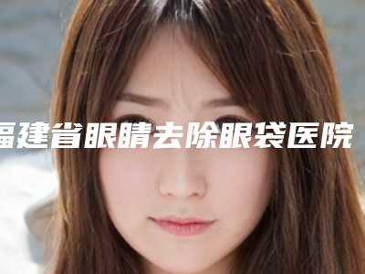 福建省眼睛去除眼袋医院排行力推（福建省眼睛去除眼袋整形医院）