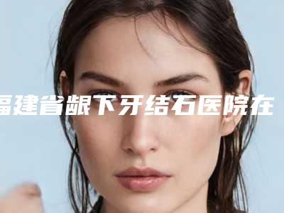 福建省龈下牙结石医院在榜清单推荐这四家yyds(福州皓丽口腔门诊部诊所实力不俗)