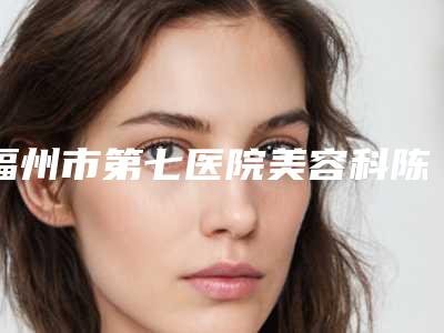 福州市第七医院美容科陈美华医生,胡俊医生值得挑选