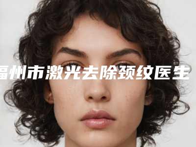 福州市激光去除颈纹医生正规的蛮靠谱-谈伟佳医生实力派机构稳中求胜