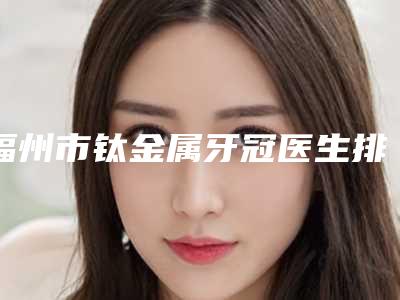 福州市钛金属牙冠医生排行前十的大型权威发布-福州市温昌穗口腔医生