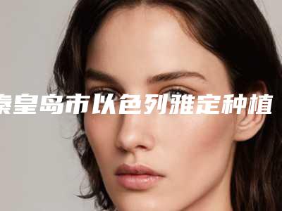 秦皇岛市以色列雅定种植牙医院上榜名单深受网友信赖(秦皇岛市以色列雅定种植牙口腔医院大咖实力入围)