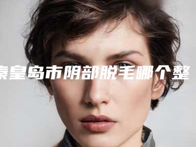 秦皇岛市阴部脱毛哪个整形医院比较好(秦皇岛百姿医疗美容诊所入驻榜一)