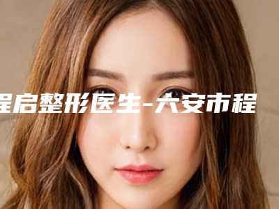 程启整形医生-六安市程启医生面部光子脱毛全城热门口碑专家推荐