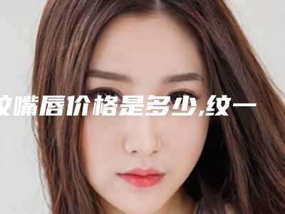 纹嘴唇价格是多少,纹一个嘴唇多少钱