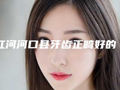 红河河口县牙齿正畸好的医生!给你818红河河口县牙齿正畸TO7整形医生