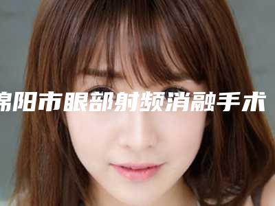 绵阳市眼部射频消融手术价格收费表2025一览-绵阳市眼部射频消融手术手术费用及注意事项