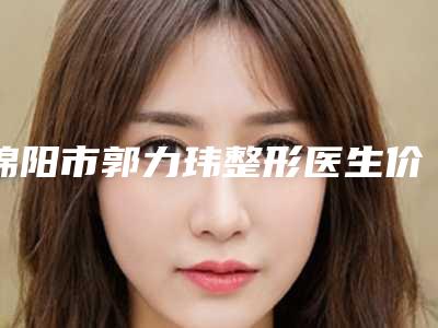绵阳市郭力玮整形医生价格表(费用)全新版出炉
