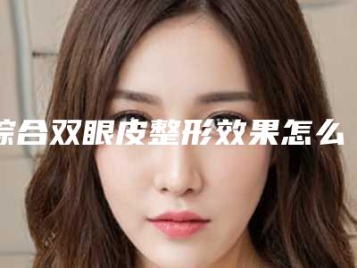 综合双眼皮整形效果怎么样(双眼皮整形手术哪里好)