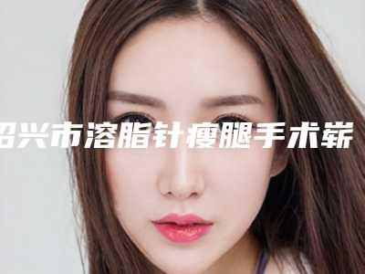 绍兴市溶脂针瘦腿手术崭新价格表新鲜一览-绍兴市溶脂针瘦腿手术手术价格贵吗