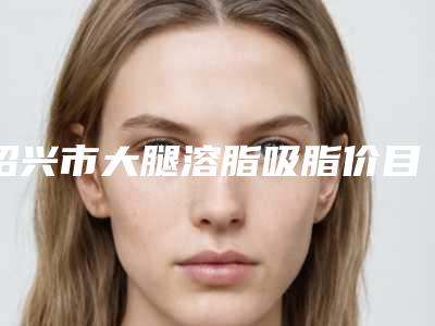 绍兴市大腿溶脂吸脂价目表大全-绍兴市大腿溶脂吸脂均价为22246元