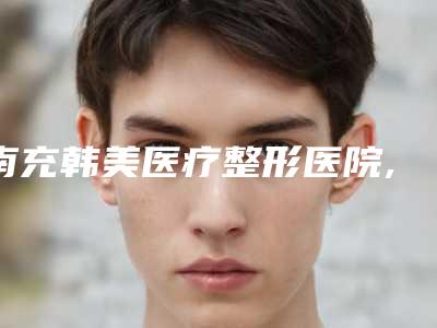 南充韩美医疗整形医院,南充五星整形美容门诊部哪个技术更上一楼