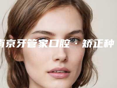 南京牙管家口腔·矫正种植专科医院价位表2025版正式一览