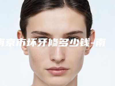 南京市坏牙修多少钱-南京市坏牙修医院在榜清单详细更新