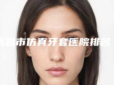 南昌市仿真牙套医院排名top10强看中了谁(南昌家乐口腔是不错的选择)