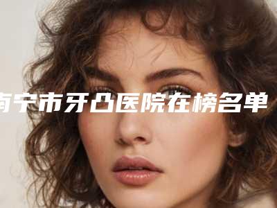南宁市牙凸医院在榜名单前十位名单正式公布(南宁市牙凸口腔医院口碑擅长各不同)