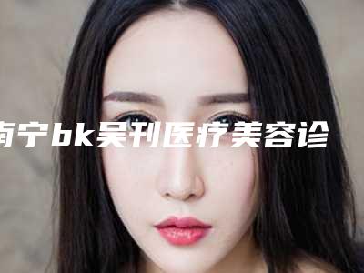 南宁bk吴刊医疗美容诊所价位表2025及相关介绍-手术自体软骨隆鼻案例