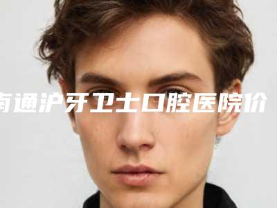 南通沪牙卫士口腔医院价格(费用)清单2025_正规附拔隐藏牙手术案例