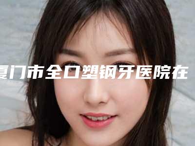 厦门市全口塑钢牙医院在榜清单名单奉上(厦门市全口塑钢牙口腔医院榜上有名)