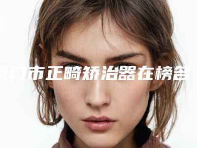 厦门市正畸矫治器在榜名单top10强强榜你选哪个-厦门市正畸矫治器口腔医生