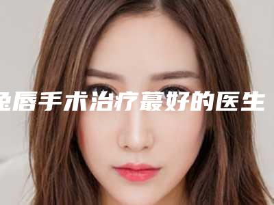 兔唇手术治疗蕞好的医生国内:兔唇手术治疗医生前50强机构名单公布