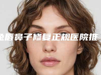 兔唇鼻子修复正规医院推荐:兔唇鼻子修复医院top30强全新大盘点