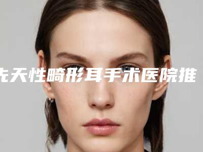 先天性畸形耳手术医院推荐：先天性畸形耳手术医院前20有差评吗