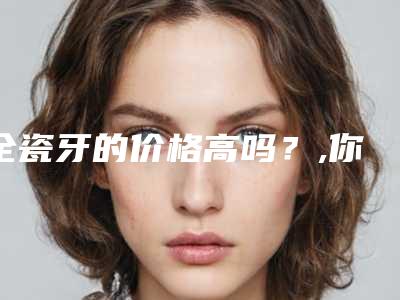 全瓷牙的价格高吗?,你觉得呢?