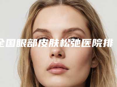 全国眼部皮肤松弛医院排行榜:眼部皮肤松弛医院top50是哪几家权威机构