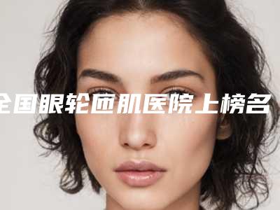 全国眼轮匝肌医院上榜名单网友热选二十家值得推荐-值得关注