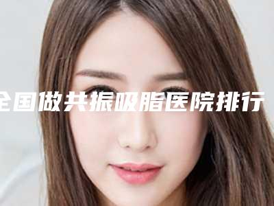 全国做共振吸脂医院排行推荐二十家正规机构-好评不断