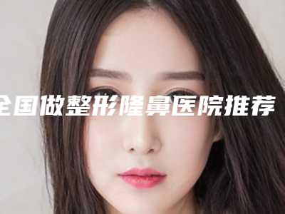 全国做整形隆鼻医院推荐:做整形隆鼻医院前50名评价高