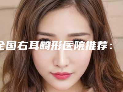 全国右耳畸形医院推荐:右耳畸形医院前50强公认推荐