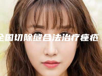 全国切除缝合法治疗痤疮瘢痕医院上榜名单十强精选且介绍-技术特别靠谱